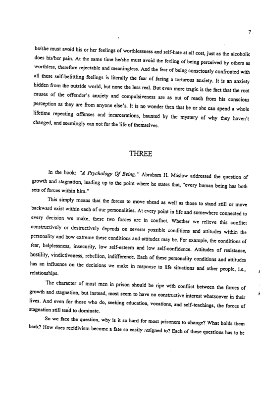 hefshe must avoid his o her feelings of wortlessess and selC-hte at il cot, st as the acohalic docs bishe pin. A he same e he’he must avoid the fclin of being percived by obers 1 worblss, threfore reectabl and mesninglss. And he fer of beng consciouly confonted with ! these seielicing fctings i ierally the fear of fcing a torrous ansiey. It s a sniety hidden fom the outside world, but none the les es. Bt even more tagi s the fact tht the root causes of the offender’s anxicty and compulsiveaess are 35 out of reach from s conscious perseption as they are from anyone els’s It i 10 wonder then that b or she can spend a whole ffeime repesting offenses and incarcertons, baunied by the mysery of why tey haven’t chaniged, and scemingly can not for te e of themseivs. THREE 1o the book: "4 Prychology Of Being,” Abrabam H. Masiow addressed the question of rowth aad stagaaton, lading w 1 te point wherebe tts ths “very bman being bas bt se5 f forces withia him.” This simply means tat e forces 10 move ahead as well s those o stad sl or move. Sackovard exis within cach of ur personalifes. At very poiat n i and somewbere connected 1 every decision we make, these two forces are in conflict. Whether we relieve this confic consiucively o desiructively epeods on severat posible conditions and aritudes wikia tbe personality snd bow exteme these conditions and sttces may be. For example, th condifons of e, belplessnes, insccurty, low selfestem and low selfconfidence. Atitdes of resisaacs, bostly, viedictiveness, rebelion, indifference. Each of these personality conditons and atitudes has 4 influnce on the decsions we make in esponse to It svatons and iber people, i<, relationships. The characer of most men in prison should be rpe with confict between the forees of 70w and stagaation, bt insead, mostseem 0 bave o constructveinerest whatsoever i ety fivs. And even for those who do, secking educaton, vocations, and self-tachings, e forees of stagtion stll end to dominate. S0 we face the queston, why i it s0 bard for most prisones to change? What bolds them back? How does ecidivism become fte 5o casily cesigned 1 Each of thee questions has 1o b